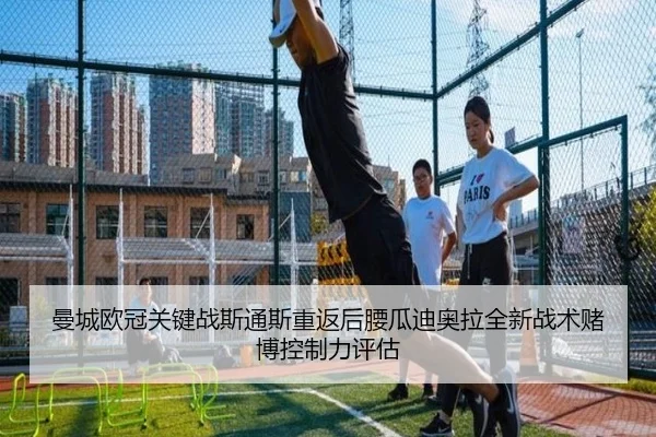 曼城欧冠关键战斯通斯重返后腰瓜迪奥拉全新战术赌博控制力评估