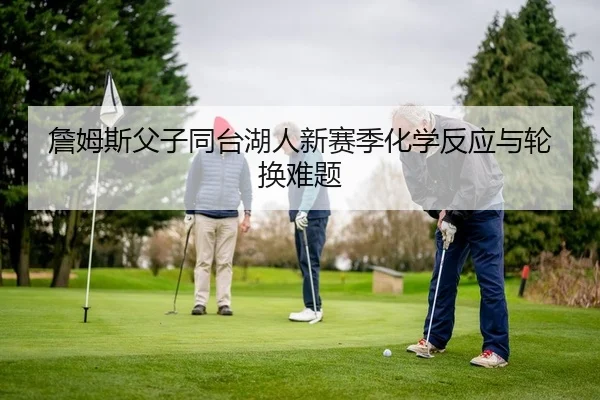 詹姆斯父子同台湖人新赛季化学反应与轮换难题